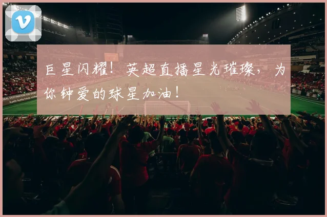 巨星闪耀！英超直播星光璀璨，为你钟爱的球星加油！