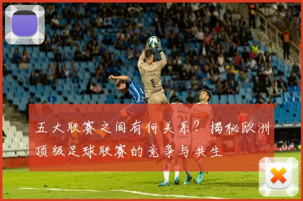 五大联赛之间有何关系?揭秘欧洲顶级足球联赛的竞争与共生