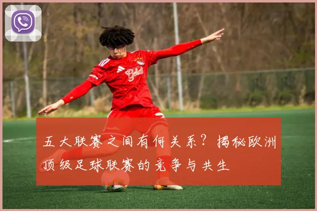 五大联赛之间有何关系？揭秘欧洲顶级足球联赛的竞争与共生