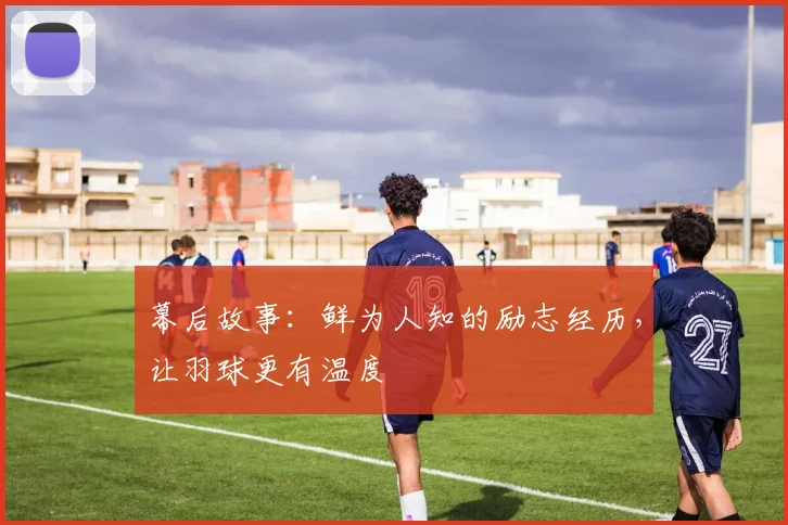 幕后故事：鲜为人知的励志经历，让羽球更有温度