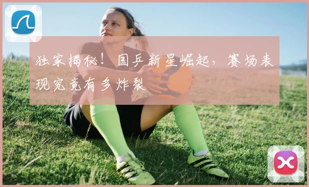 独家揭秘！国乒新星崛起，赛场表现究竟有多炸裂