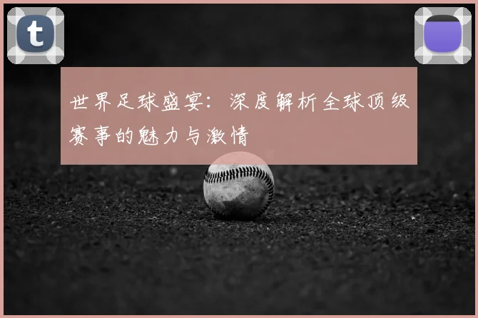 世界足球盛宴：深度解析全球顶级赛事的魅力与激情