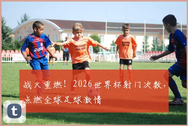 战火重燃！2026世界杯射门次数，点燃全球足球激情