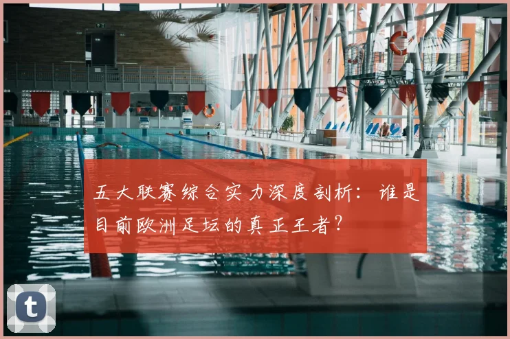 五大联赛综合实力深度剖析：谁是目前欧洲足坛的真正王者？