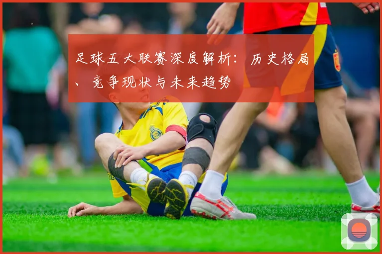 足球五大联赛深度解析：历史格局、竞争现状与未来趋势
