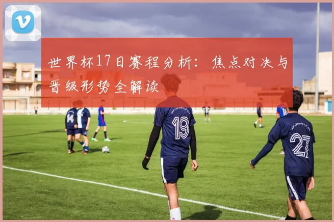世界杯17日赛程分析：焦点对决与晋级形势全解读